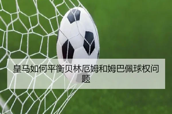 皇马如何平衡贝林厄姆和姆巴佩球权问题